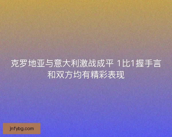 克罗地亚与意大利激战成平 1比1握手言和双方均有精彩表现 克罗地亚与意大利激战成平 1比1握手言和双方均有精彩表现