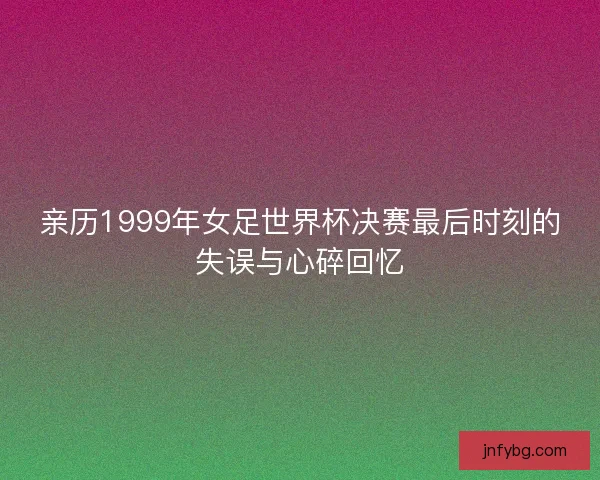 亲历1999年女足世界杯决赛最后时刻的失误与心碎回忆