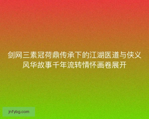 剑网三素冠荷鼎传承下的江湖医道与侠义风华故事千年流转情怀画卷展开 剑网三素冠荷鼎传承下的江湖医道与侠义风华故事千年流转情怀画卷展开