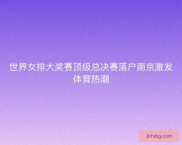 世界女排大奖赛顶级总决赛落户南京激发体育热潮