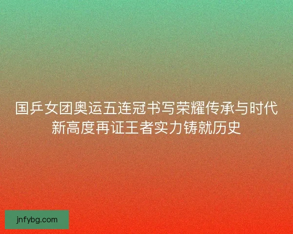 国乒女团奥运五连冠书写荣耀传承与时代新高度再证王者实力铸就历史