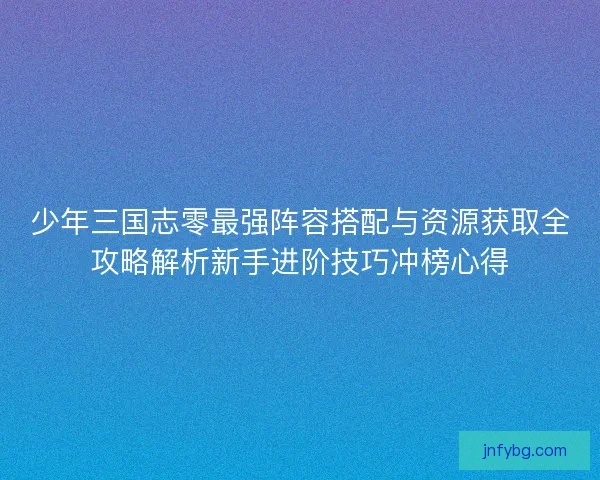 少年三国志零最强阵容搭配与资源获取全攻略解析新手进阶技巧冲榜心得