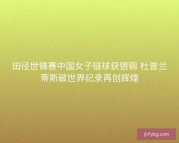 田径世锦赛中国女子链球获银铜 杜普兰蒂斯破世界纪录再创辉煌