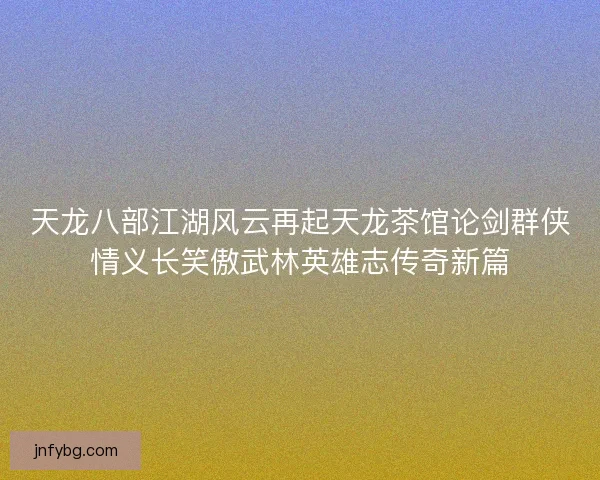 天龙八部江湖风云再起天龙茶馆论剑群侠情义长笑傲武林英雄志传奇新篇 天龙八部江湖风云再起天龙茶馆论剑群侠情义长笑傲武林英雄志传奇新篇