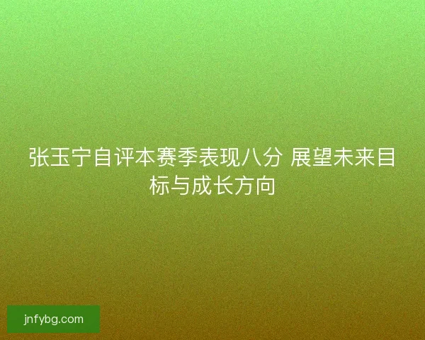 张玉宁自评本赛季表现八分 展望未来目标与成长方向