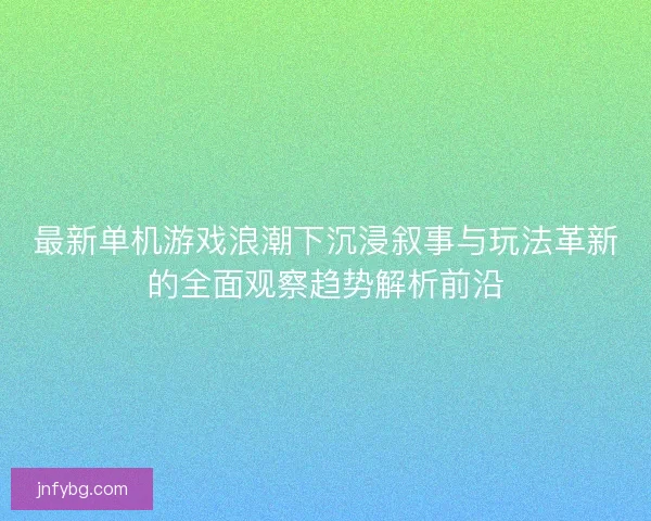 最新单机游戏浪潮下沉浸叙事与玩法革新的全面观察趋势解析前沿