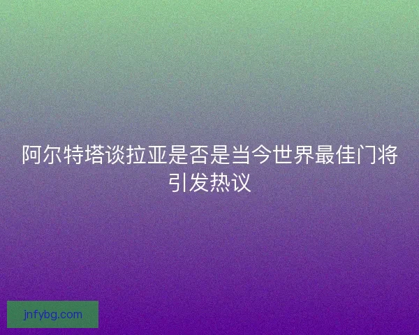阿尔特塔谈拉亚是否是当今世界最佳门将引发热议