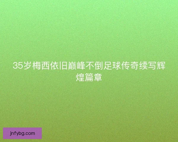35岁梅西依旧巅峰不倒足球传奇续写辉煌篇章 35岁梅西依旧巅峰不倒足球传奇续写辉煌篇章