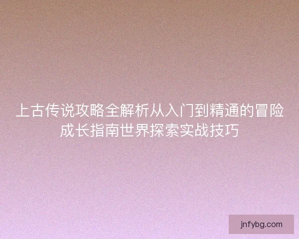 上古传说攻略全解析从入门到精通的冒险成长指南世界探索实战技巧 上古传说攻略全解析从入门到精通的冒险成长指南世界探索实战技巧