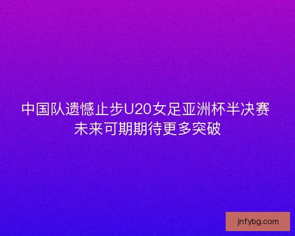中国队遗憾止步U20女足亚洲杯半决赛 未来可期期待更多突破 中国队遗憾止步U20女足亚洲杯半决赛 未来可期期待更多突破