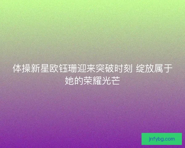 体操新星欧钰珊迎来突破时刻 绽放属于她的荣耀光芒