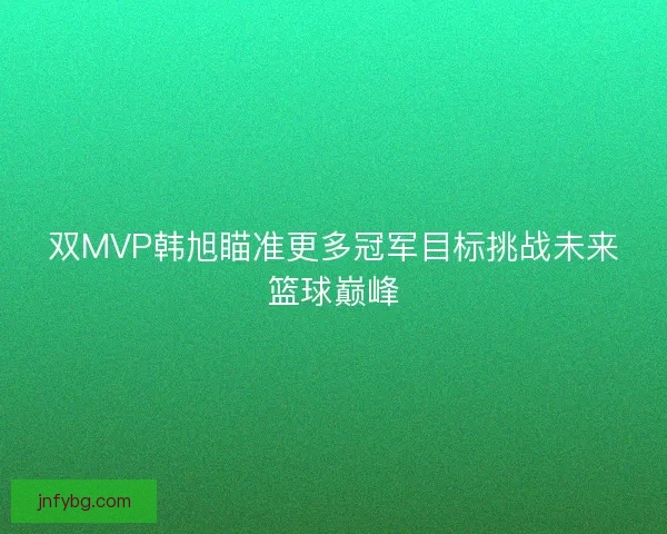 双MVP韩旭瞄准更多冠军目标挑战未来篮球巅峰