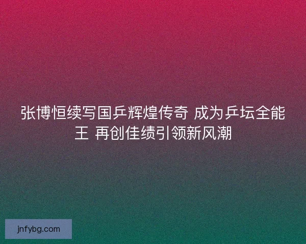 张博恒续写国乒辉煌传奇 成为乒坛全能王 再创佳绩引领新风潮