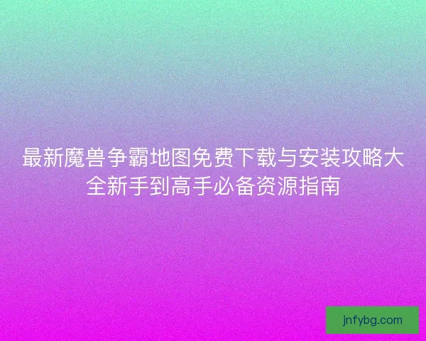 最新魔兽争霸地图免费下载与安装攻略大全新手到高手必备资源指南