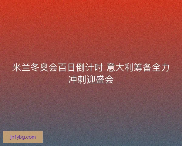 米兰冬奥会百日倒计时 意大利筹备全力冲刺迎盛会