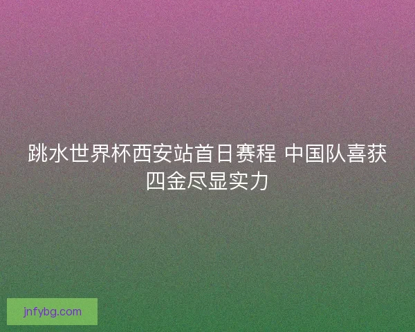 跳水世界杯西安站首日赛程 中国队喜获四金尽显实力