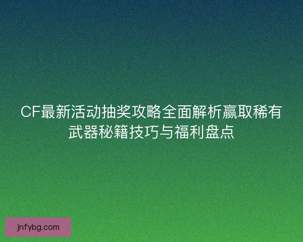 CF最新活动抽奖攻略全面解析赢取稀有武器秘籍技巧与福利盘点