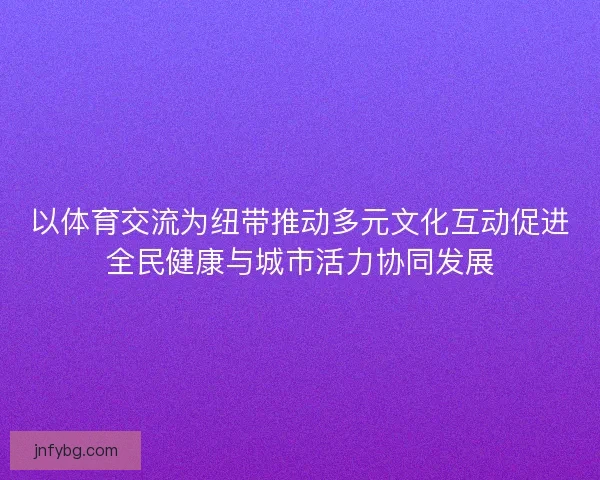 以体育交流为纽带推动多元文化互动促进全民健康与城市活力协同发展 以体育交流为纽带推动多元文化互动促进全民健康与城市活力协同发展