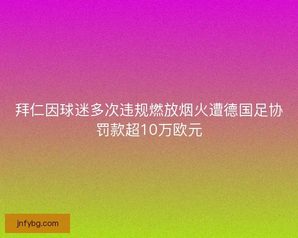 拜仁因球迷多次违规燃放烟火遭德国足协罚款超10万欧元 拜仁因球迷多次违规燃放烟火遭德国足协罚款超10万欧元