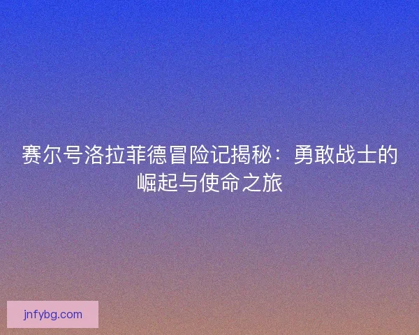 赛尔号洛拉菲德冒险记揭秘:勇敢战士的崛起与使命之旅 赛尔号洛拉菲德冒险记揭秘:勇敢战士的崛起与使命之旅