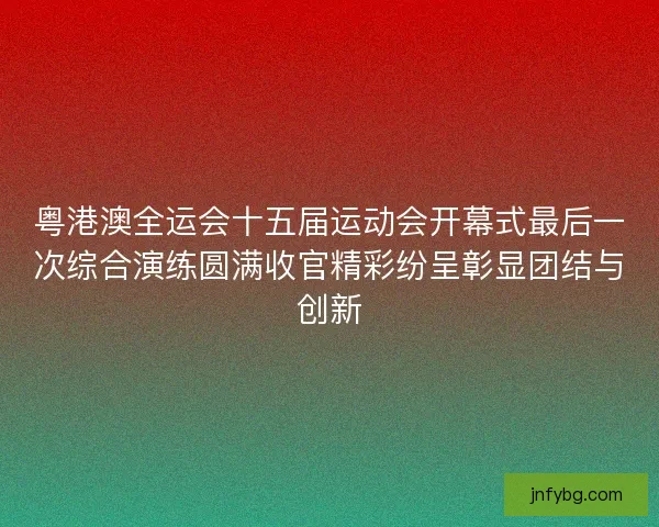 粤港澳全运会十五届运动会开幕式最后一次综合演练圆满收官精彩纷呈彰显团结与创新
