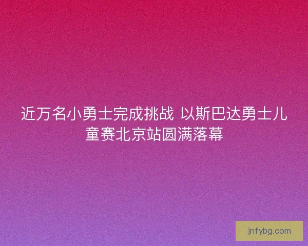 近万名小勇士完成挑战 以斯巴达勇士儿童赛北京站圆满落幕