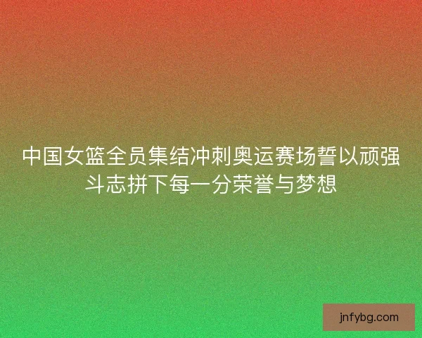 中国女篮全员集结冲刺奥运赛场誓以顽强斗志拼下每一分荣誉与梦想