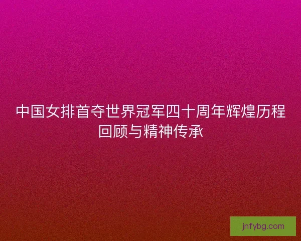 中国女排首夺世界冠军四十周年辉煌历程回顾与精神传承
