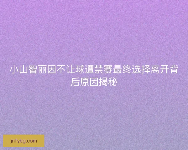 小山智丽因不让球遭禁赛最终选择离开背后原因揭秘 小山智丽因不让球遭禁赛最终选择离开背后原因揭秘