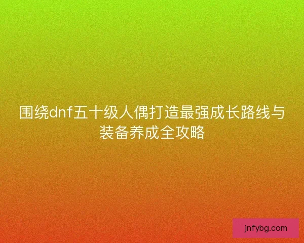 围绕dnf五十级人偶打造最强成长路线与装备养成全攻略 围绕dnf五十级人偶打造最强成长路线与装备养成全攻略