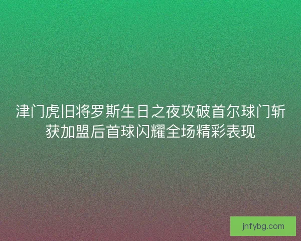 津门虎旧将罗斯生日之夜攻破首尔球门斩获加盟后首球闪耀全场精彩表现