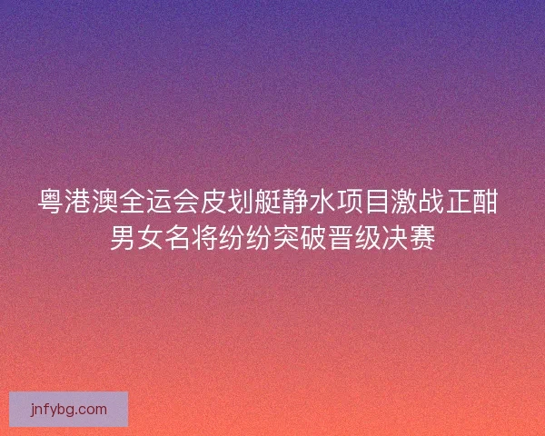 粤港澳全运会皮划艇静水项目激战正酣 男女名将纷纷突破晋级决赛
