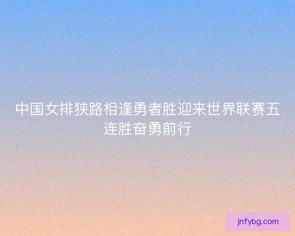 中国女排狭路相逢勇者胜迎来世界联赛五连胜奋勇前行