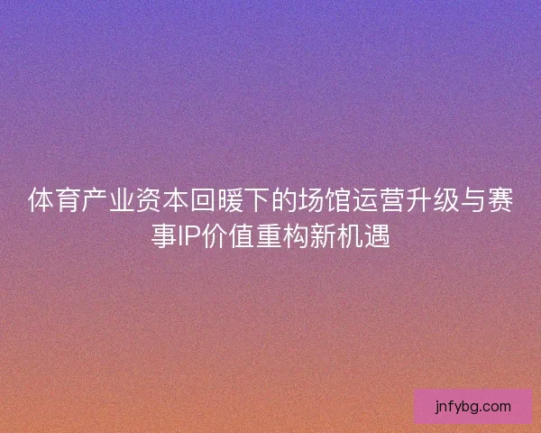体育产业资本回暖下的场馆运营升级与赛事IP价值重构新机遇