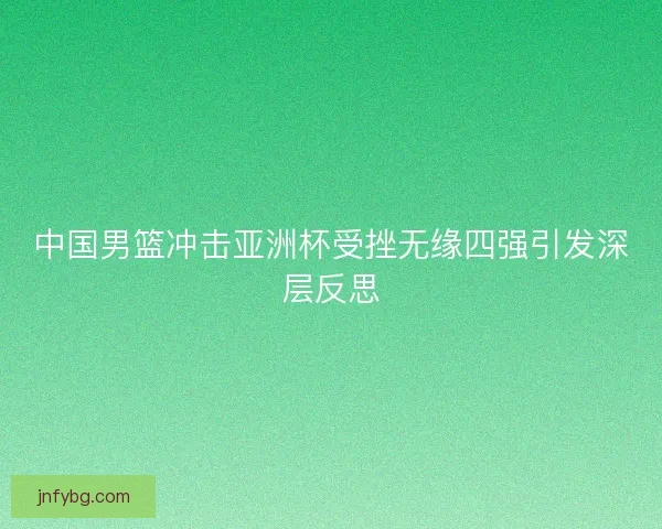中国男篮冲击亚洲杯受挫无缘四强引发深层反思 中国男篮冲击亚洲杯受挫无缘四强引发深层反思