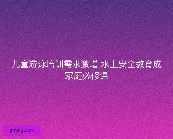 儿童游泳培训需求激增 水上安全教育成家庭必修课