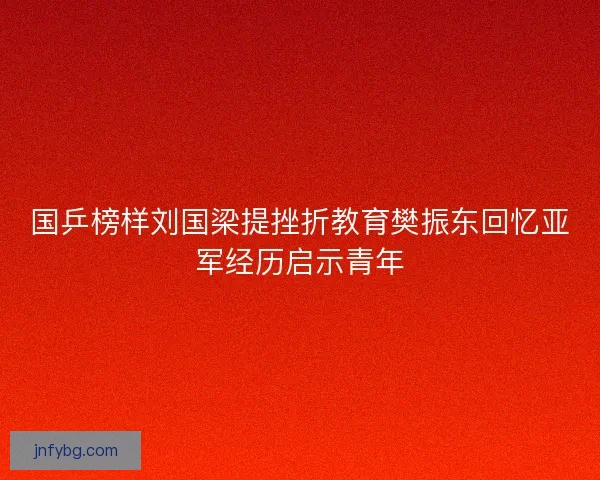 国乒榜样刘国梁提挫折教育樊振东回忆亚军经历启示青年 国乒榜样刘国梁提挫折教育樊振东回忆亚军经历启示青年