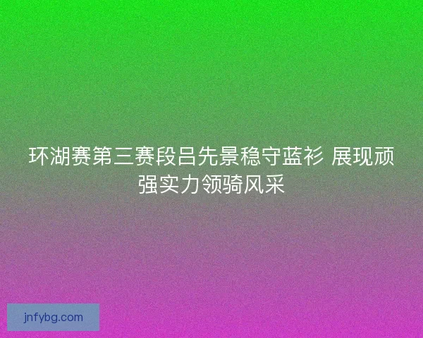 环湖赛第三赛段吕先景稳守蓝衫 展现顽强实力领骑风采 环湖赛第三赛段吕先景稳守蓝衫 展现顽强实力领骑风采