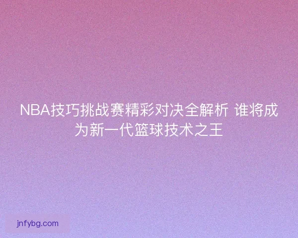 NBA技巧挑战赛精彩对决全解析 谁将成为新一代篮球技术之王