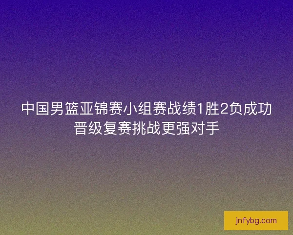 中国男篮亚锦赛小组赛战绩1胜2负成功晋级复赛挑战更强对手 中国男篮亚锦赛小组赛战绩1胜2负成功晋级复赛挑战更强对手